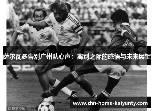 萨尔瓦多告别广州队心声:离别之际的感悟与未来展望 萨尔瓦多告别广州队心声:离别之际的感悟与未来展望