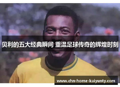 贝利的五大经典瞬间 重温足球传奇的辉煌时刻 贝利的五大经典瞬间 重温足球传奇的辉煌时刻