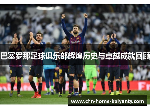 巴塞罗那足球俱乐部辉煌历史与卓越成就回顾 巴塞罗那足球俱乐部辉煌历史与卓越成就回顾