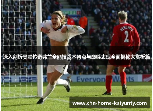 深入剖析曼联传奇弗兰全能技战术特点与巅峰表现全面揭秘大赏析篇 深入剖析曼联传奇弗兰全能技战术特点与巅峰表现全面揭秘大赏析篇