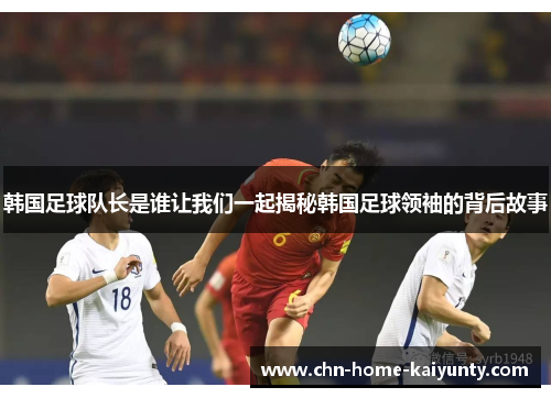 韩国足球队长是谁让我们一起揭秘韩国足球领袖的背后故事 韩国足球队长是谁让我们一起揭秘韩国足球领袖的背后故事