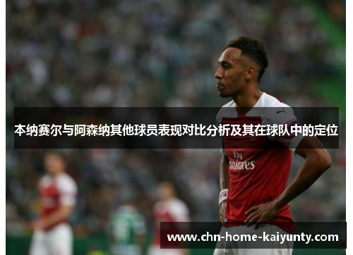 本纳赛尔与阿森纳其他球员表现对比分析及其在球队中的定位 本纳赛尔与阿森纳其他球员表现对比分析及其在球队中的定位
