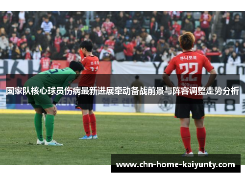 国家队核心球员伤病最新进展牵动备战前景与阵容调整走势分析 国家队核心球员伤病最新进展牵动备战前景与阵容调整走势分析