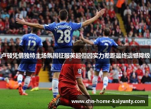 卢顿凭借独特主场氛围征服英超但因实力差距最终遗憾降级