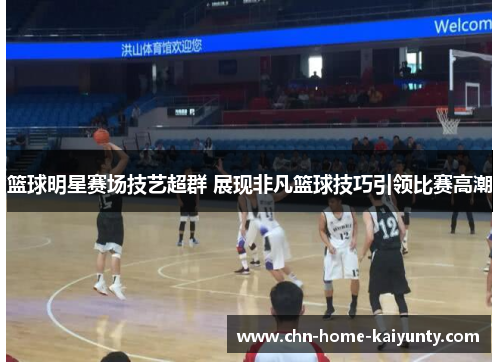篮球明星赛场技艺超群 展现非凡篮球技巧引领比赛高潮