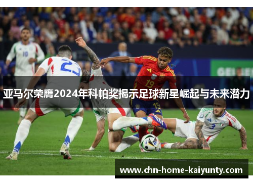 亚马尔荣膺2024年科帕奖揭示足球新星崛起与未来潜力