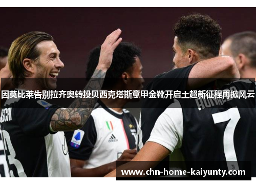 因莫比莱告别拉齐奥转投贝西克塔斯意甲金靴开启土超新征程再掀风云